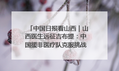 中国日报看山西｜山西医生远征吉布提：中国援非医疗队克服挑战救助非洲患者
