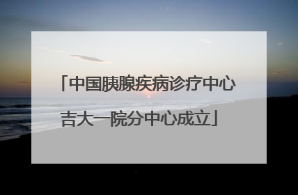 中国胰腺疾病诊疗中心吉大一院分中心成立