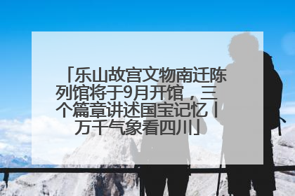 乐山故宫文物南迁陈列馆将于9月开馆，三个篇章讲述国宝记忆丨万千气象看四川