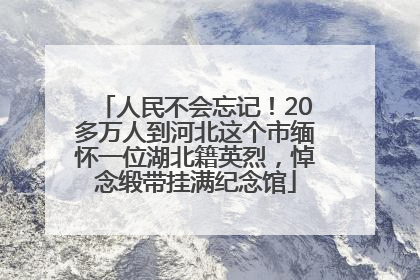 人民不会忘记！20多万人到河北这个市缅怀一位湖北籍英烈，悼念缎带挂满纪念馆