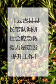 云霄县县长带队调研社会应急救援力量建设提升工作