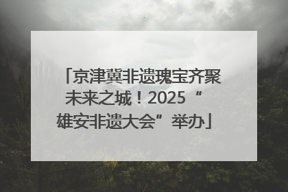 京津冀非遗瑰宝齐聚未来之城！2025“雄安非遗大会”举办