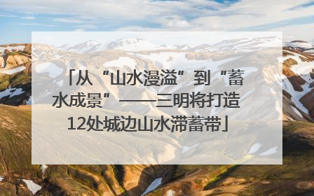 从“山水漫溢”到“蓄水成景”——三明将打造12处城边山水滞蓄带
