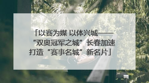 以赛为媒 以体兴城——“双奥冠军之城”长春加速打造“赛事名城”新名片
