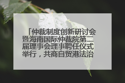 仲裁制度创新研讨会暨海南国际仲裁院第二届理事会理事聘任仪式举行，共商自贸港法治建设新路径