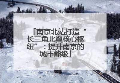 南京北站打造“长三角北翼核心枢纽”：提升南京的城市能级