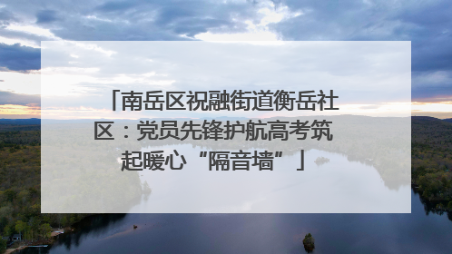南岳区祝融街道衡岳社区：党员先锋护航高考筑起暖心“隔音墙”