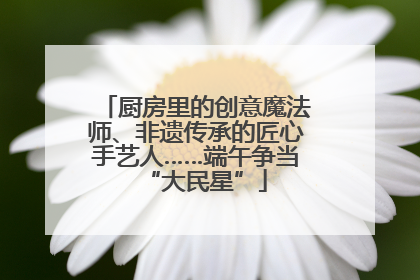 厨房里的创意魔法师、非遗传承的匠心手艺人……端午争当“大民星”