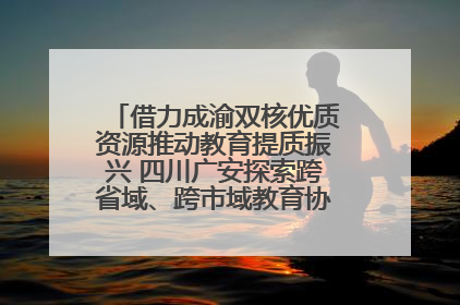 借力成渝双核优质资源推动教育提质振兴 四川广安探索跨省域、跨市域教育协同发展新路径