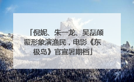 倪妮、朱一龙、吴磊颠覆形象演渔民，电影《东极岛》官宣暑期档