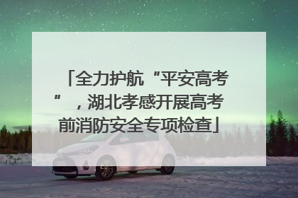 全力护航“平安高考”，湖北孝感开展高考前消防安全专项检查