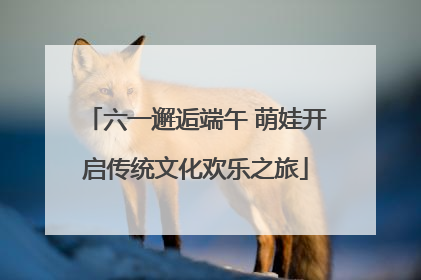 六一邂逅端午 萌娃开启传统文化欢乐之旅