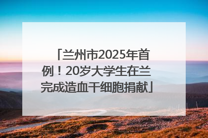 兰州市2025年首例！20岁大学生在兰完成造血干细胞捐献