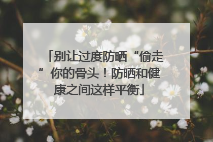 别让过度防晒“偷走”你的骨头！防晒和健康之间这样平衡