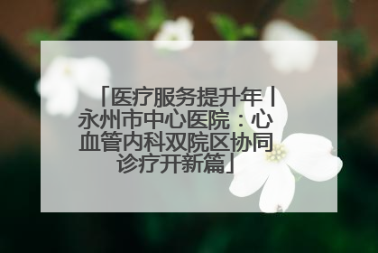 医疗服务提升年丨永州市中心医院：心血管内科双院区协同诊疗开新篇