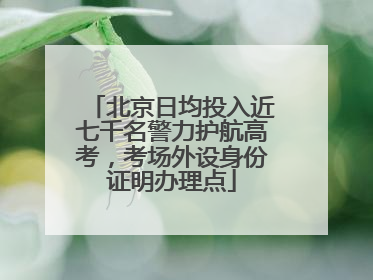 北京日均投入近七千名警力护航高考，考场外设身份证明办理点