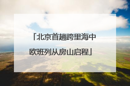 北京首趟跨里海中欧班列从房山启程