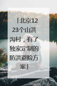北京1223个山洪沟村，有了独家定制的防洪避险方案