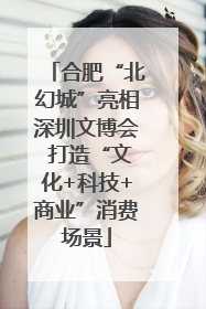 合肥“北幻城”亮相深圳文博会 打造“文化+科技+商业”消费场景