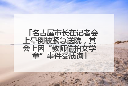 名古屋市长在记者会上晕倒被紧急送院，其会上因“教师偷拍女学童”事件受质询