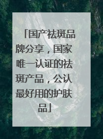 国产祛斑品牌分享，国家唯一认证的祛斑产品，公认最好用的护肤品