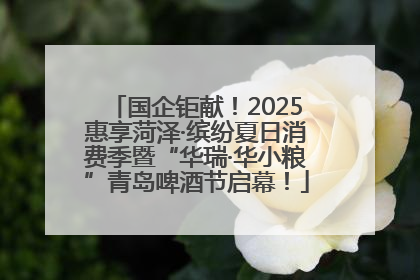 国企钜献！2025惠享菏泽·缤纷夏日消费季暨“华瑞·华小粮”青岛啤酒节启幕！