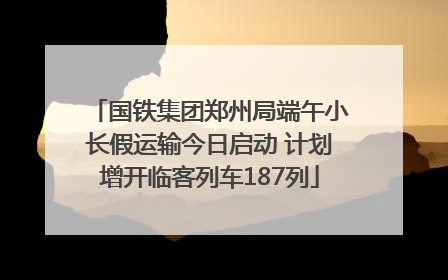 国铁集团郑州局端午小长假运输今日启动 计划增开临客列车187列