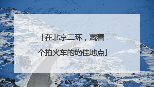 在北京二环，藏着一个拍火车的绝佳地点