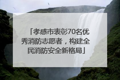 孝感市表彰70名优秀消防志愿者，构建全民消防安全新格局