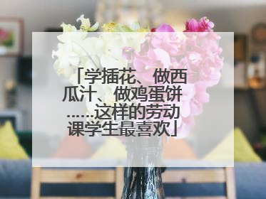 学插花、做西瓜汁、做鸡蛋饼……这样的劳动课学生最喜欢