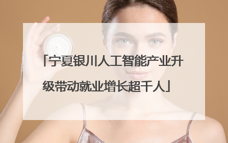 宁夏银川人工智能产业升级带动就业增长超千人