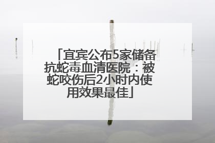宜宾公布5家储备抗蛇毒血清医院：被蛇咬伤后2小时内使用效果最佳