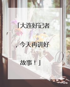 大连好记者，今天再讲好故事！