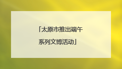太原市推出端午系列文博活动