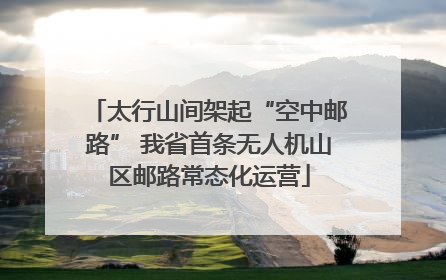 太行山间架起“空中邮路” 我省首条无人机山区邮路常态化运营