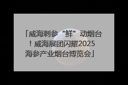威海刺参“鲜”动烟台！威海展团闪耀2025海参产业烟台博览会