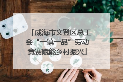 威海市文登区总工会“一镇一品”劳动竞赛赋能乡村振兴