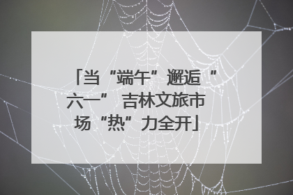 当“端午”邂逅“六一” 吉林文旅市场“热”力全开