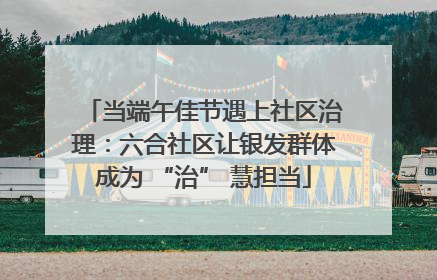 当端午佳节遇上社区治理：六合社区让银发群体成为 “治” 慧担当