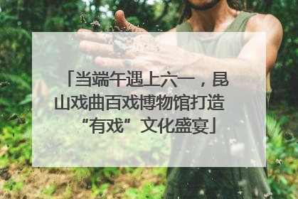 当端午遇上六一，昆山戏曲百戏博物馆打造“有戏”文化盛宴