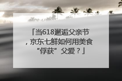 当618邂逅父亲节，京东七鲜如何用美食“俘获”父爱？