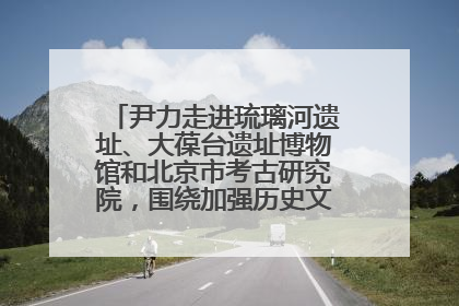 尹力走进琉璃河遗址、大葆台遗址博物馆和北京市考古研究院，围绕加强历史文化名城保护调研