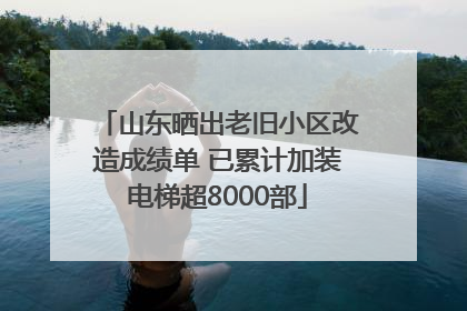 山东晒出老旧小区改造成绩单 已累计加装电梯超8000部
