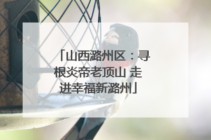山西潞州区：寻根炎帝老顶山 走进幸福新潞州