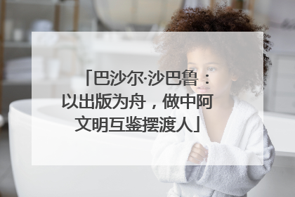 巴沙尔·沙巴鲁：以出版为舟，做中阿文明互鉴摆渡人