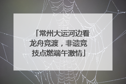 常州大运河边看龙舟竞渡，非遗竞技点燃端午激情