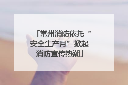 常州消防依托“安全生产月”掀起消防宣传热潮