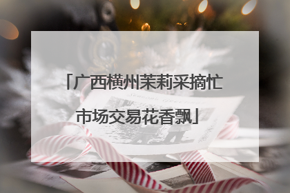 广西横州茉莉采摘忙 市场交易花香飘