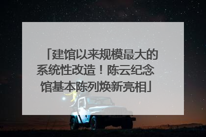 建馆以来规模最大的系统性改造！陈云纪念馆基本陈列焕新亮相