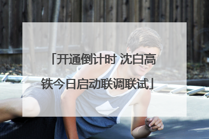 开通倒计时 沈白高铁今日启动联调联试